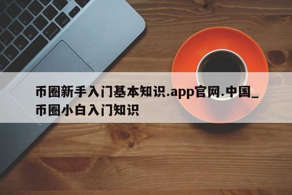 币圈新手入门基本知识.app官网.中国_币圈小白入门知识-第1张图片-币选网