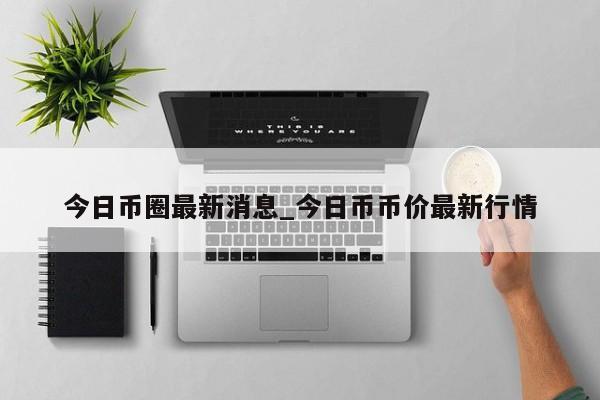 今日币圈最新消息_今日币币价最新行情-第1张图片-币选网