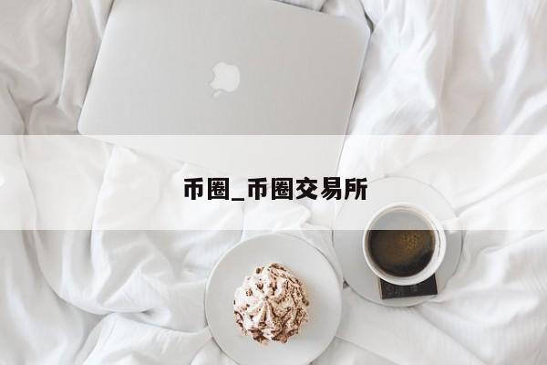 币圈_币圈交易所-第1张图片-币选网