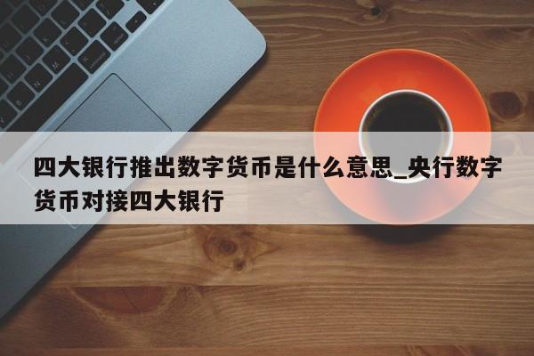 四大银行推出数字货币是什么意思_央行数字货币对接四大银行-第1张图片-币选网