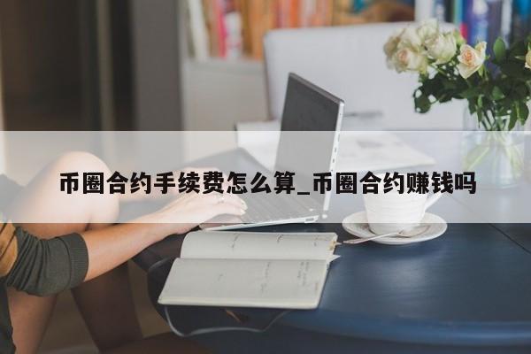 币圈合约手续费怎么算_币圈合约赚钱吗-第1张图片-币选网