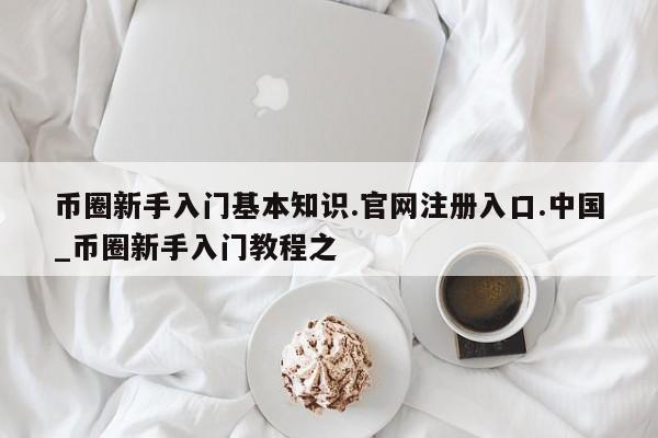 币圈新手入门基本知识.官网注册入口.中国_币圈新手入门教程之-第1张图片-币选网