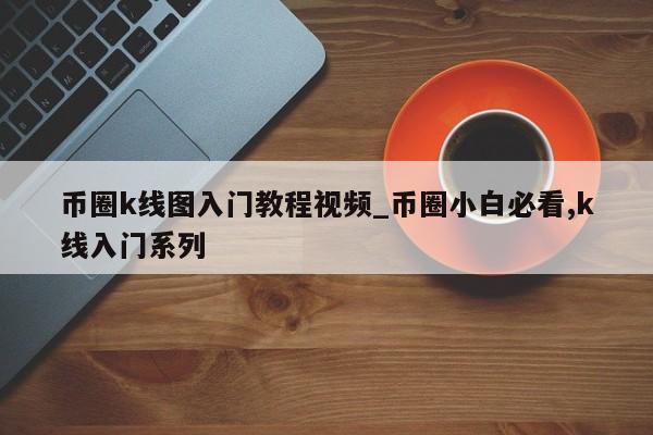 币圈k线图入门教程视频_币圈小白必看,k线入门系列-第1张图片-币选网