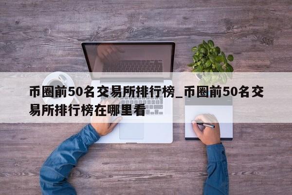 币圈前50名交易所排行榜_币圈前50名交易所排行榜在哪里看-第1张图片-币选网