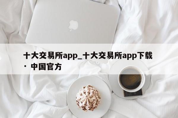 十大交易所app_十大交易所app下载 · 中国官方-第1张图片-币选网