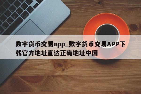 数字货币交易app_数字货币交易APP下载官方地址直达正确地址中国-第1张图片-币选网
