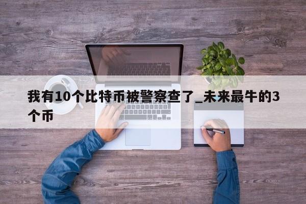 我有10个比特币被警察查了_未来最牛的3个币-第1张图片-币选网