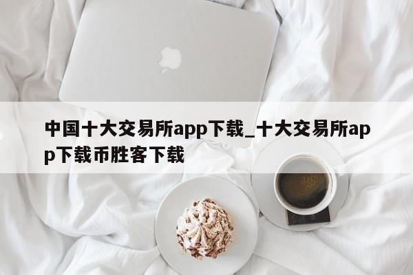 中国十大交易所app下载_十大交易所app下载币胜客下载-第1张图片-币选网