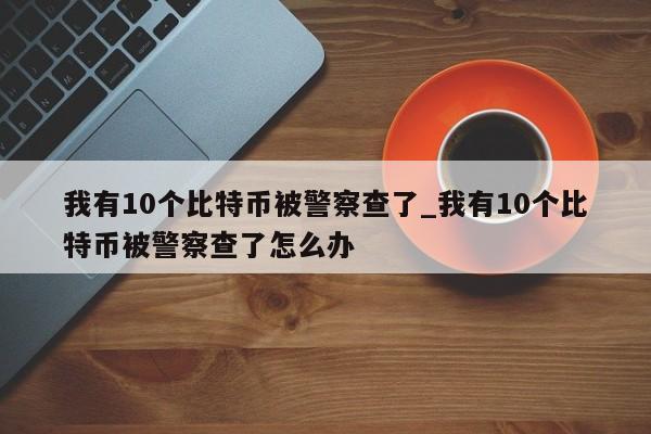 我有10个比特币被警察查了_我有10个比特币被警察查了怎么办-第1张图片-币选网