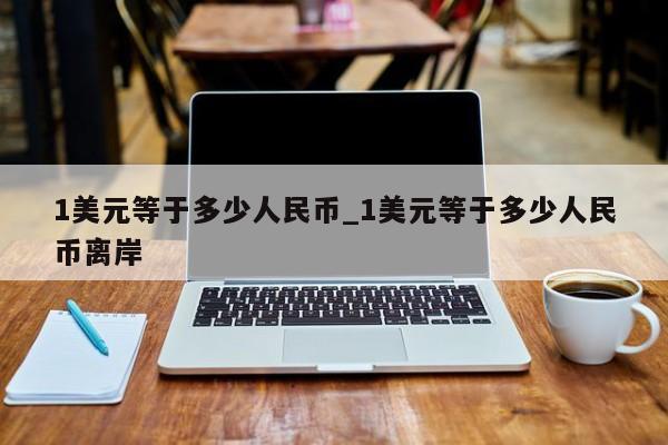 1美元等于多少人民币_1美元等于多少人民币离岸-第1张图片-币选网
