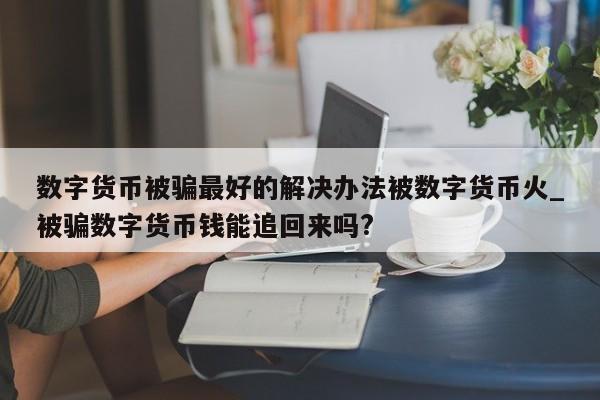 数字货币被骗最好的解决办法被数字货币火_被骗数字货币钱能追回来吗?-第1张图片-币选网