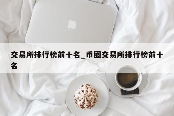 交易所排行榜前十名_币圈交易所排行榜前十名-第1张图片-币选网