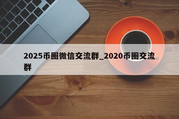 2025币圈微信交流群_2020币圈交流群-第1张图片-币选网