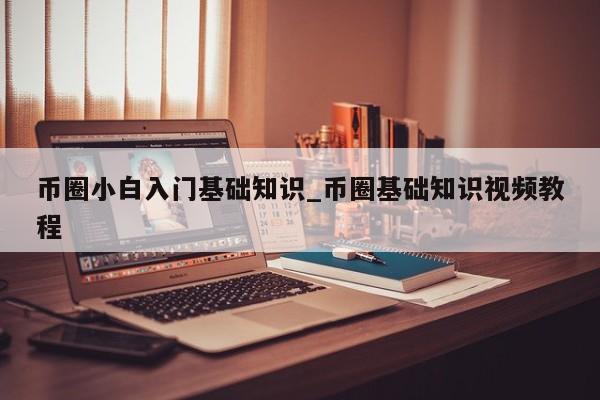 币圈小白入门基础知识_币圈基础知识视频教程-第1张图片-币选网