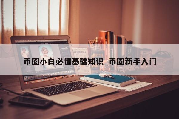 币圈小白必懂基础知识_币圈新手入门-第1张图片-币选网