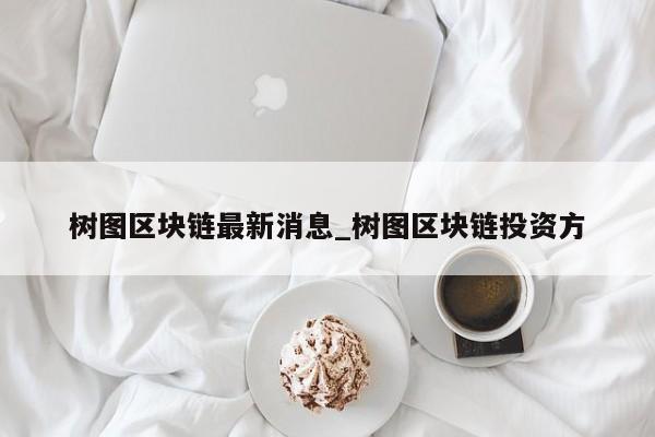 树图区块链最新消息_树图区块链投资方-第1张图片-币选网