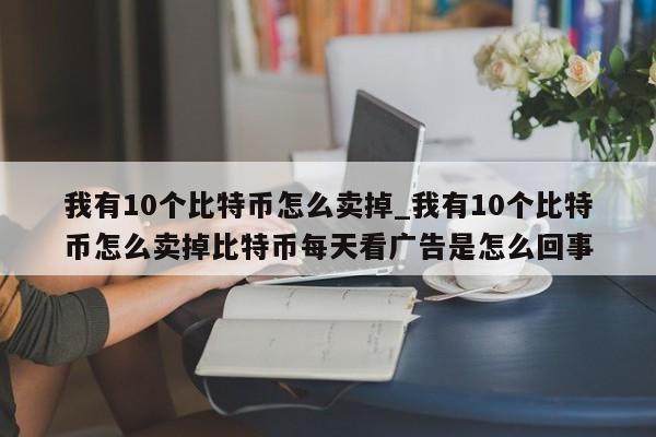 我有10个比特币怎么卖掉_我有10个比特币怎么卖掉比特币每天看广告是怎么回事-第1张图片-币选网