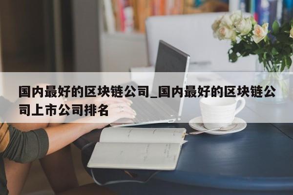 国内最好的区块链公司_国内最好的区块链公司上市公司排名-第1张图片-币选网