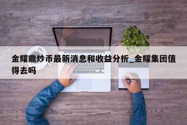 金耀鼎炒币最新消息和收益分析_金耀集团值得去吗-第1张图片-币选网