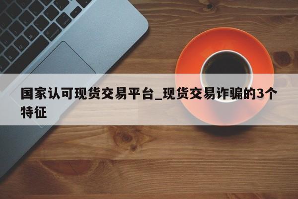 国家认可现货交易平台_现货交易诈骗的3个特征-第1张图片-币选网