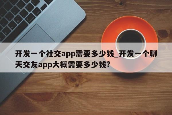 开发一个社交app需要多少钱_开发一个聊天交友app大概需要多少钱?-第1张图片-币选网