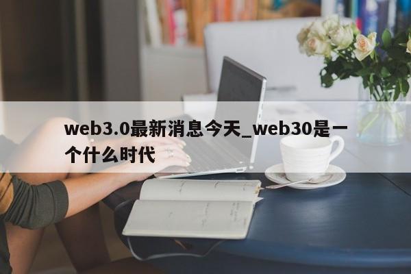 web3.0最新消息今天_web30是一个什么时代-第1张图片-币选网