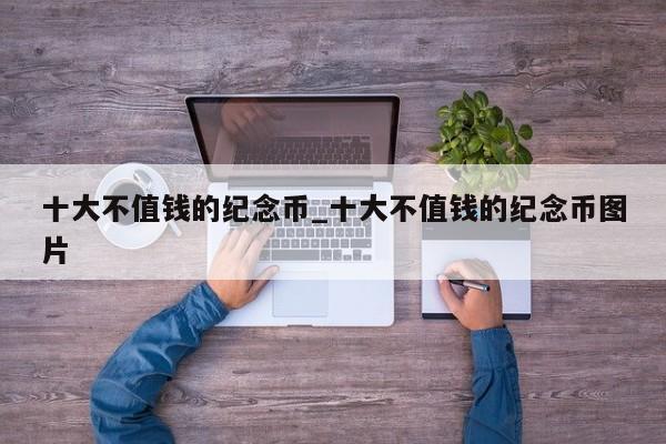 十大不值钱的纪念币_十大不值钱的纪念币图片-第1张图片-币选网
