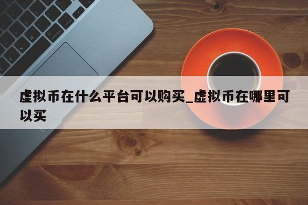 虚拟币在什么平台可以购买_虚拟币在哪里可以买-第1张图片-币选网