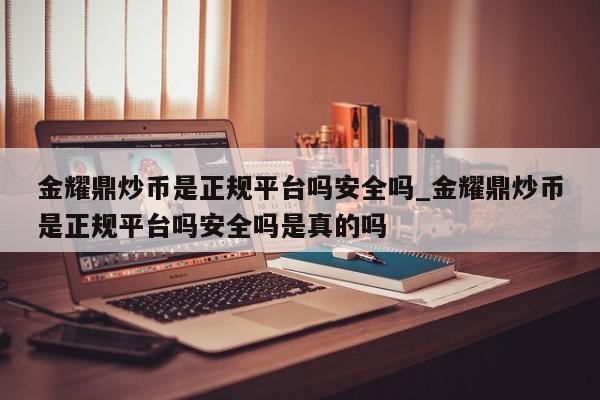 金耀鼎炒币是正规平台吗安全吗_金耀鼎炒币是正规平台吗安全吗是真的吗-第1张图片-币选网