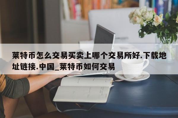 莱特币怎么交易买卖上哪个交易所好.下载地址链接.中国_莱特币如何交易-第1张图片-币选网