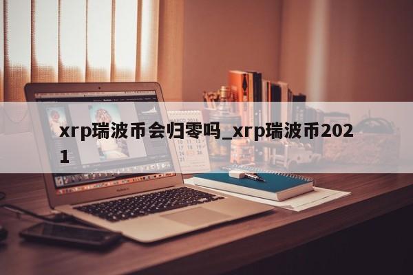 xrp瑞波币会归零吗_xrp瑞波币2021-第1张图片-币选网