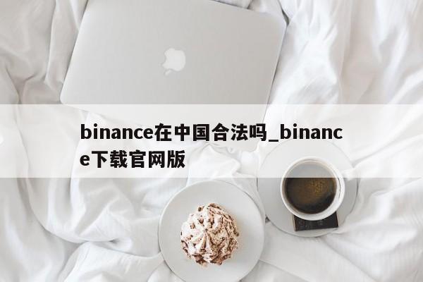 binance在中国合法吗_binance下载官网版-第1张图片-币选网