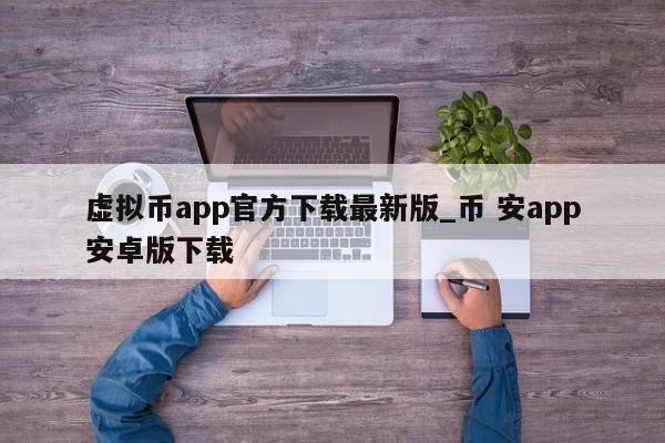 虚拟币app官方下载最新版_币 安app安卓版下载-第1张图片-币选网