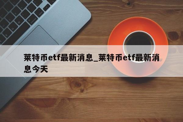 莱特币etf最新消息_莱特币etf最新消息今天-第1张图片-币选网