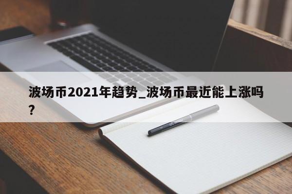 波场币2021年趋势_波场币最近能上涨吗?-第1张图片-币选网