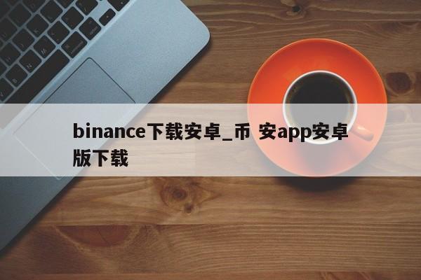 binance下载安卓_币 安app安卓版下载-第1张图片-币选网