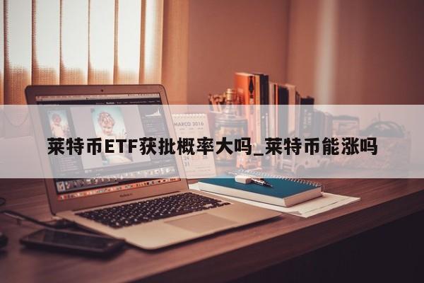 莱特币ETF获批概率大吗_莱特币能涨吗-第1张图片-币选网