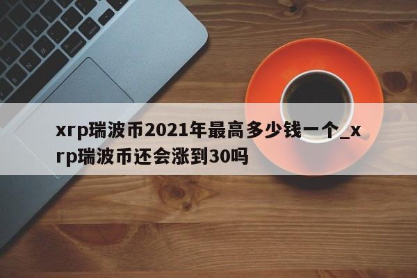 xrp瑞波币2021年最高多少钱一个_xrp瑞波币还会涨到30吗-第1张图片-币选网
