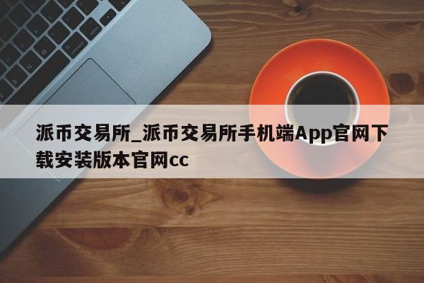 派币交易所_派币交易所手机端App官网下载安装版本官网cc-第1张图片-币选网