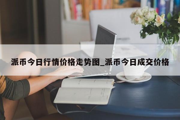 派币今日行情价格走势图_派币今日成交价格-第1张图片-币选网