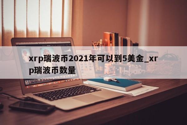 xrp瑞波币2021年可以到5美金_xrp瑞波币数量-第1张图片-币选网