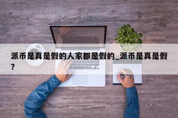 派币是真是假的人家都是假的_派币是真是假?-第1张图片-币选网