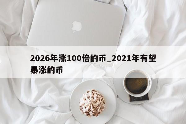 2026年涨100倍的币_2021年有望暴涨的币-第1张图片-币选网