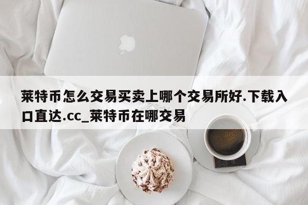 莱特币怎么交易买卖上哪个交易所好.下载入口直达.cc_莱特币在哪交易-第1张图片-币选网