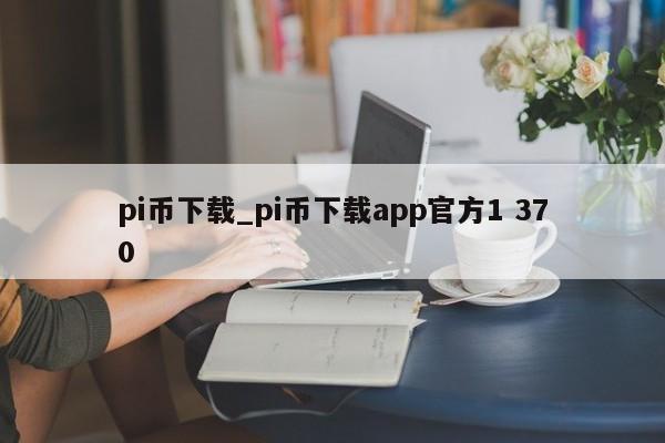 pi币下载_pi币下载app官方1 370-第1张图片-币选网