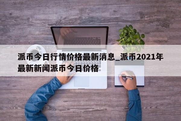 派币今日行情价格最新消息_派币2021年最新新闻派币今日价格-第1张图片-币选网