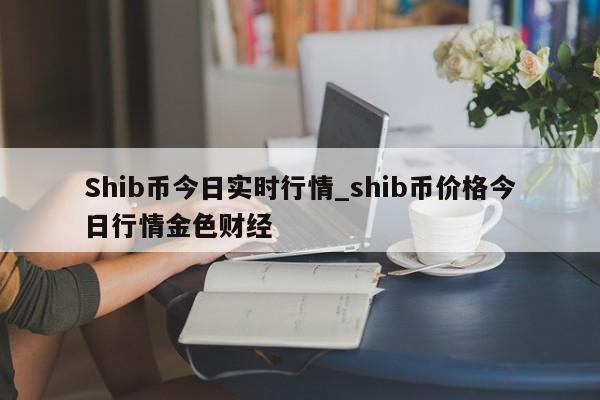 Shib币今日实时行情_shib币价格今日行情金色财经-第1张图片-币选网