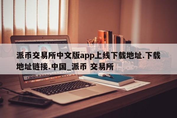 派币交易所中文版app上线下载地址.下载地址链接.中国_派币 交易所-第1张图片-币选网