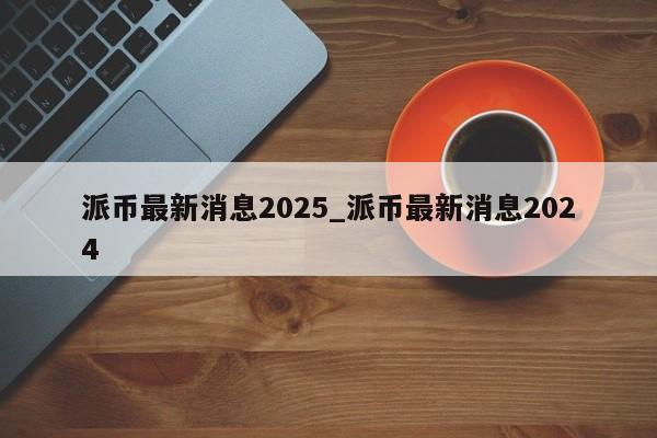 派币最新消息2025_派币最新消息2024-第1张图片-币选网