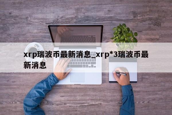 xrp瑞波币最新消息_xrp*3瑞波币最新消息-第1张图片-币选网